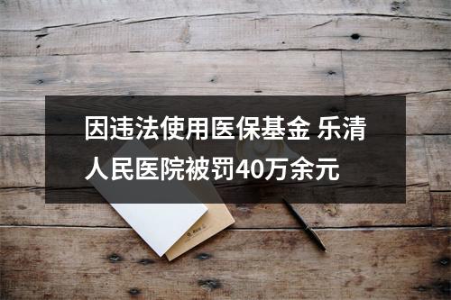因违法使用医保基金 乐清人民医院被罚40万余元