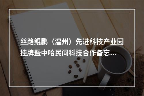 丝路鲲鹏（温州）先进科技产业园挂牌暨中哈民间科技合作备忘录签署仪式在温举行