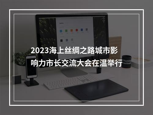2023海上丝绸之路城市影响力市长交流大会在温举行