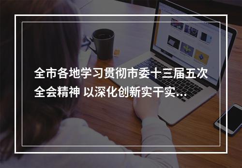 全市各地学习贯彻市委十三届五次全会精神 以深化创新实干实绩激活地区发展新动力