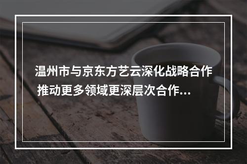 温州市与京东方艺云深化战略合作 推动更多领域更深层次合作共赢