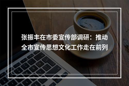 张振丰在市委宣传部调研：推动全市宣传思想文化工作走在前列
