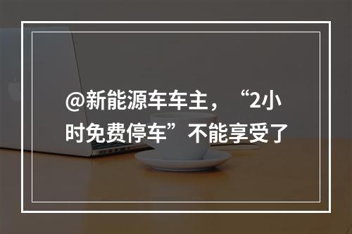 @新能源车车主，“2小时免费停车”不能享受了