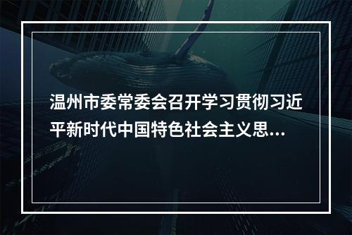 温州市委常委会召开学习贯彻习近平新时代中国特色社会主义思想主题教育专题民主生活会