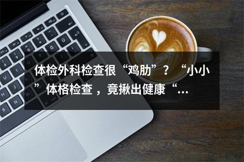 体检外科检查很“鸡肋”？“小小”体格检查 ，竟揪出健康“大隐患”！
