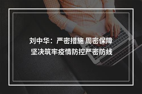 刘中华：严密措施 周密保障 坚决筑牢疫情防控严密防线