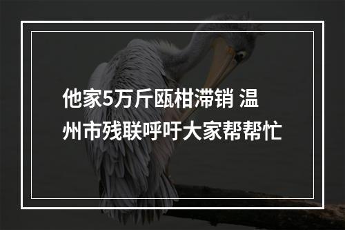 他家5万斤瓯柑滞销 温州市残联呼吁大家帮帮忙