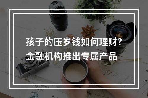 孩子的压岁钱如何理财？金融机构推出专属产品