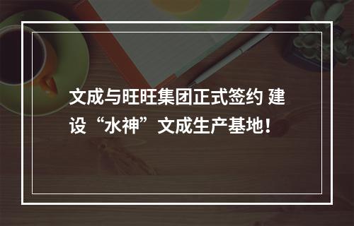 文成与旺旺集团正式签约 建设“水神”文成生产基地！