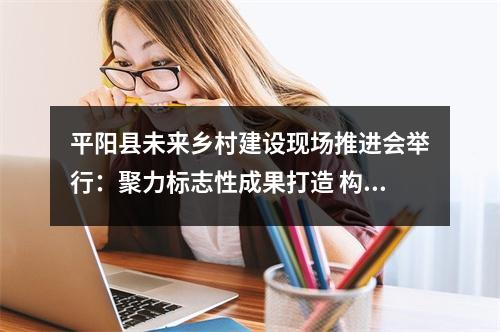 平阳县未来乡村建设现场推进会举行：聚力标志性成果打造 构建幸福生活新图景