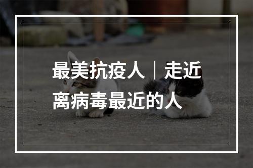 最美抗疫人｜走近离病毒最近的人