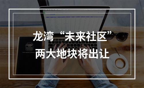 龙湾“未来社区” 两大地块将出让