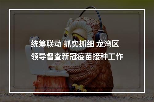 统筹联动 抓实抓细 龙湾区领导督查新冠疫苗接种工作