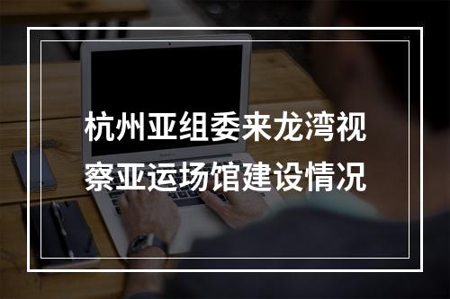 杭州亚组委来龙湾视察亚运场馆建设情况