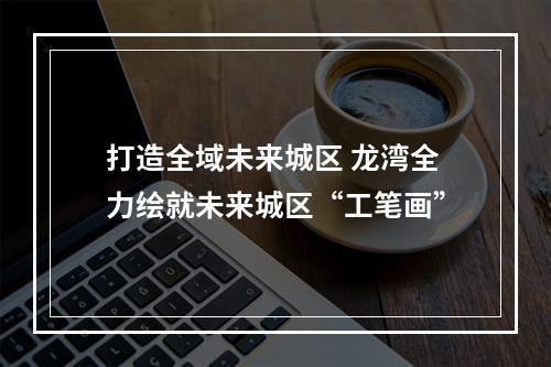 打造全域未来城区 龙湾全力绘就未来城区“工笔画”