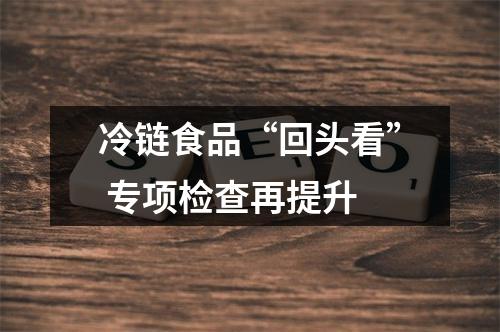冷链食品“回头看” 专项检查再提升