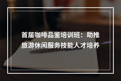 首届咖啡品鉴培训班：助推旅游休闲服务技能人才培养