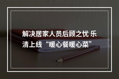 解决居家人员后顾之忧 乐清上线“暖心餐暖心菜”