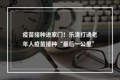 疫苗接种进家门！乐清打通老年人疫苗接种“最后一公里”