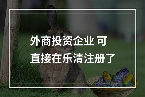 外商投资企业 可直接在乐清注册了