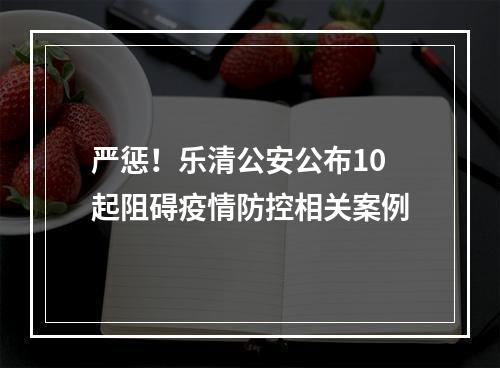 严惩！乐清公安公布10起阻碍疫情防控相关案例