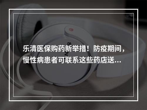 乐清医保购药新举措！防疫期间，慢性病患者可联系这些药店送药