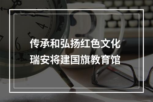 传承和弘扬红色文化 瑞安将建国旗教育馆