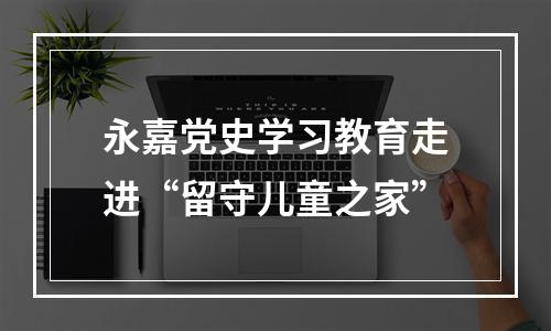 永嘉党史学习教育走进“留守儿童之家”