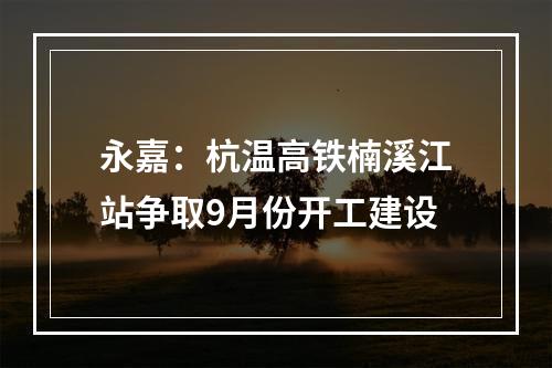 永嘉：杭温高铁楠溪江站争取9月份开工建设