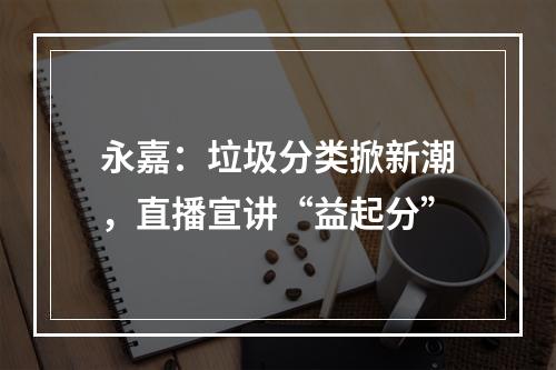 永嘉：垃圾分类掀新潮，直播宣讲“益起分”
