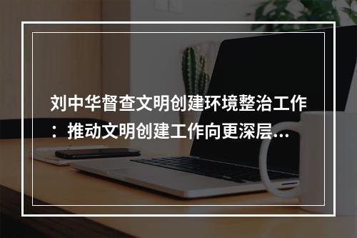 刘中华督查文明创建环境整治工作：推动文明创建工作向更深层次、更高水平迈进