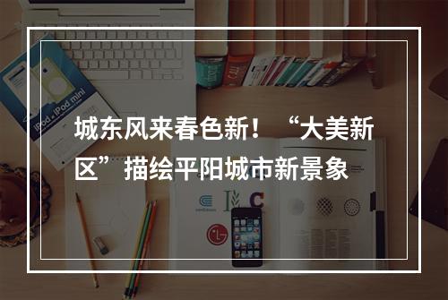 城东风来春色新！“大美新区”描绘平阳城市新景象