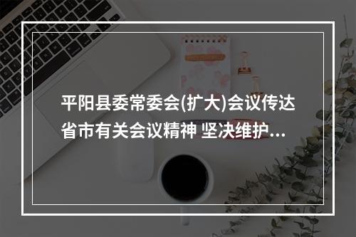 平阳县委常委会(扩大)会议传达省市有关会议精神 坚决维护群众健康安全和经济运行安全