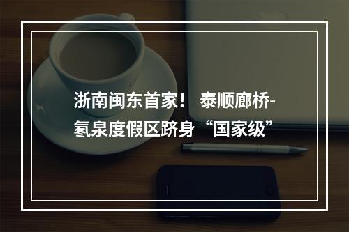 浙南闽东首家！ 泰顺廊桥-氡泉度假区跻身“国家级”