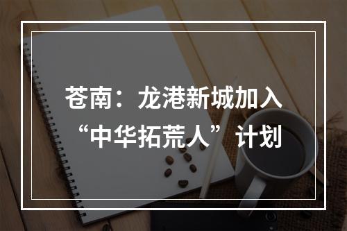 苍南：龙港新城加入“中华拓荒人”计划