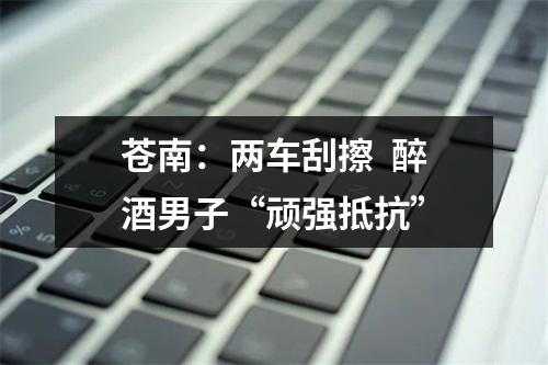 苍南：两车刮擦  醉酒男子“顽强抵抗”