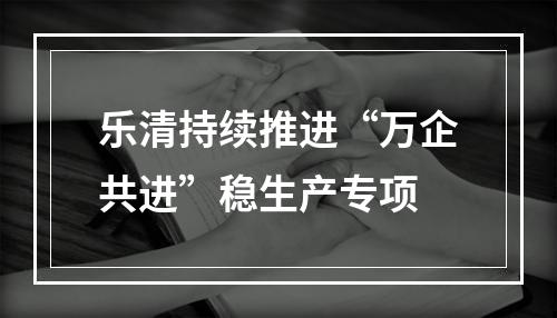 乐清持续推进“万企共进”稳生产专项