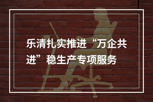 乐清扎实推进“万企共进”稳生产专项服务