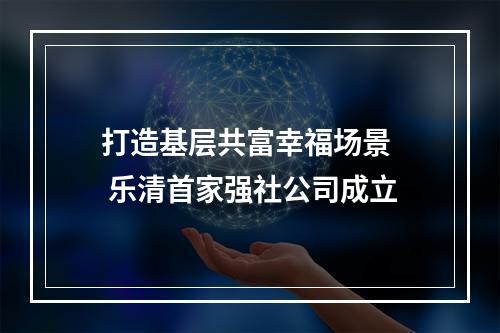 打造基层共富幸福场景  乐清首家强社公司成立
