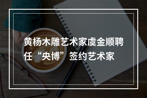 黄杨木雕艺术家虞金顺聘任“央博”签约艺术家