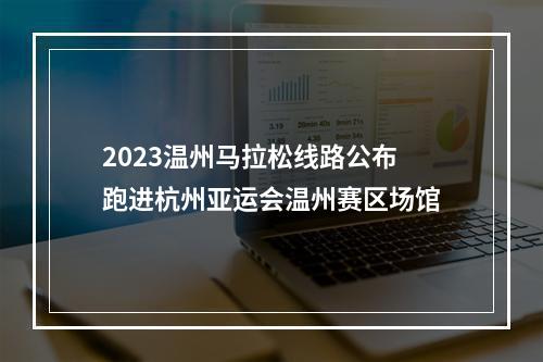 2023温州马拉松线路公布 跑进杭州亚运会温州赛区场馆