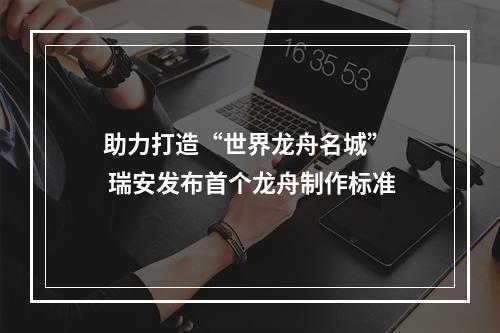 助力打造“世界龙舟名城”  瑞安发布首个龙舟制作标准