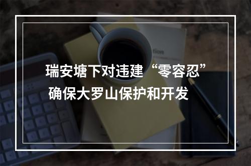瑞安塘下对违建“零容忍” 确保大罗山保护和开发