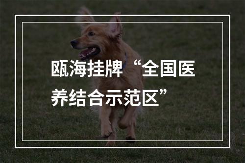 瓯海挂牌“全国医养结合示范区”