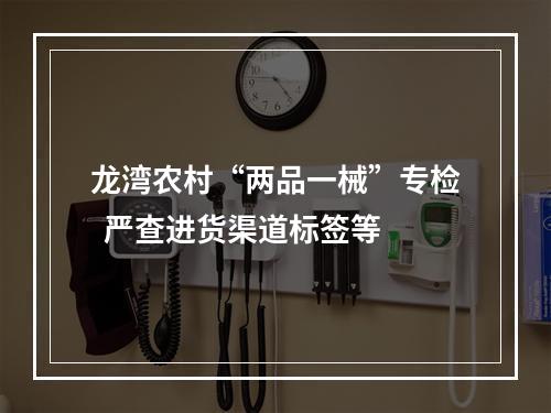 龙湾农村“两品一械”专检  严查进货渠道标签等