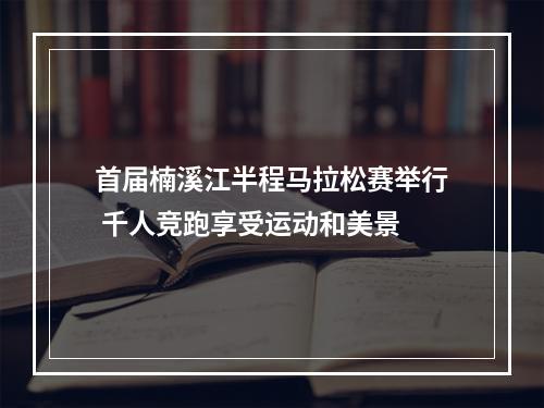 首届楠溪江半程马拉松赛举行 千人竞跑享受运动和美景