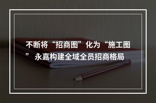 不断将“招商图”化为“施工图” 永嘉构建全域全员招商格局