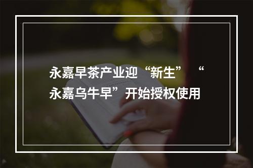 永嘉早茶产业迎“新生” “永嘉乌牛早”开始授权使用