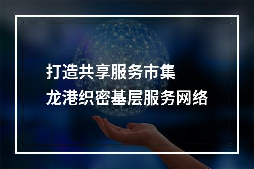 打造共享服务市集  龙港织密基层服务网络