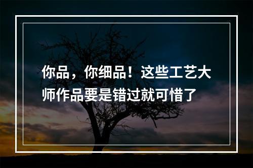 你品，你细品！这些工艺大师作品要是错过就可惜了